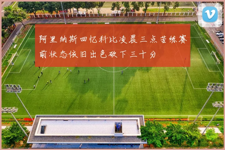 阿里纳斯回忆科比凌晨三点苦练赛前状态依旧出色砍下三十分