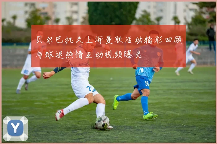 贝尔巴托夫上海曼联活动精彩回顾与球迷热情互动视频曝光