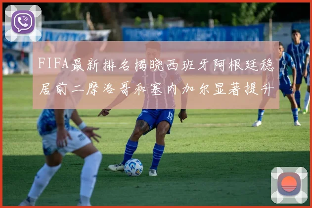 FIFA最新排名揭晓西班牙阿根廷稳居前二摩洛哥和塞内加尔显著提升