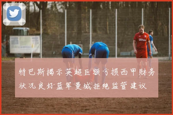特巴斯揭示英超巨额亏损西甲财务状况良好蓝军曼城拒绝监管建议