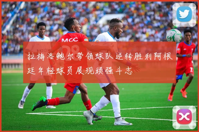 拉梅洛鲍尔带领球队逆转胜利阿根廷年轻球员展现顽强斗志