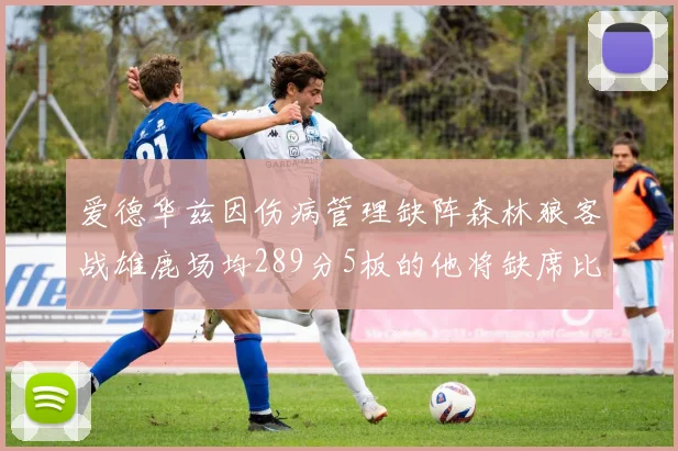 爱德华兹因伤病管理缺阵森林狼客战雄鹿场均289分5板的他将缺席比赛