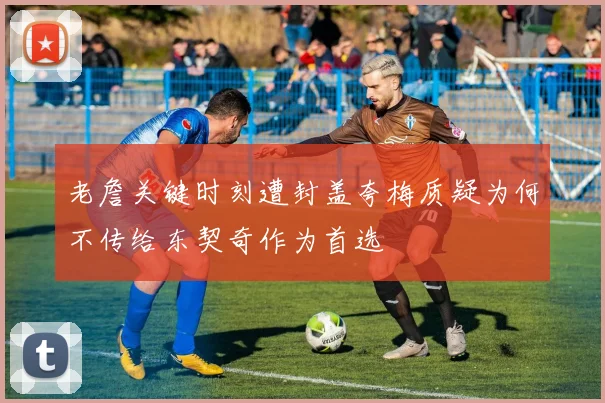 老詹关键时刻遭封盖夸梅质疑为何不传给东契奇作为首选