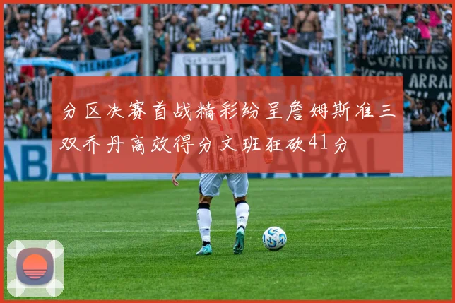 分区决赛首战精彩纷呈詹姆斯准三双乔丹高效得分文班狂砍41分