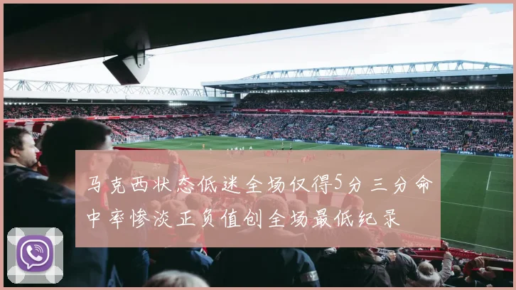 马克西状态低迷全场仅得5分三分命中率惨淡正负值创全场最低纪录