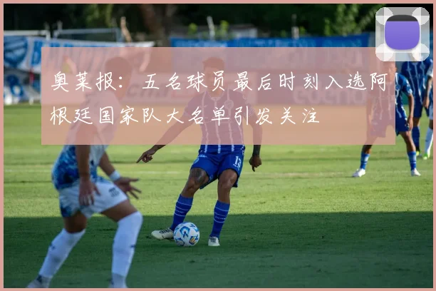 奥莱报：五名球员最后时刻入选阿根廷国家队大名单引发关注