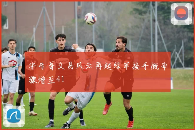 字母哥交易风云再起绿军接手概率骤增至41