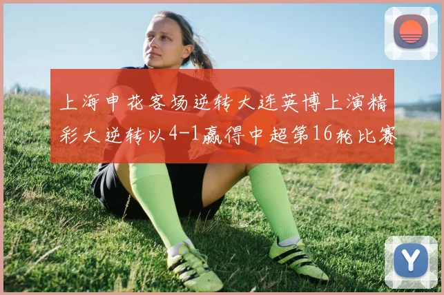 上海申花客场逆转大连英博上演精彩大逆转以4-1赢得中超第16轮比赛