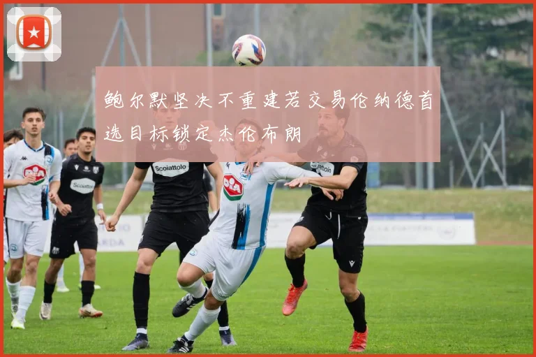 鲍尔默坚决不重建若交易伦纳德首选目标锁定杰伦布朗