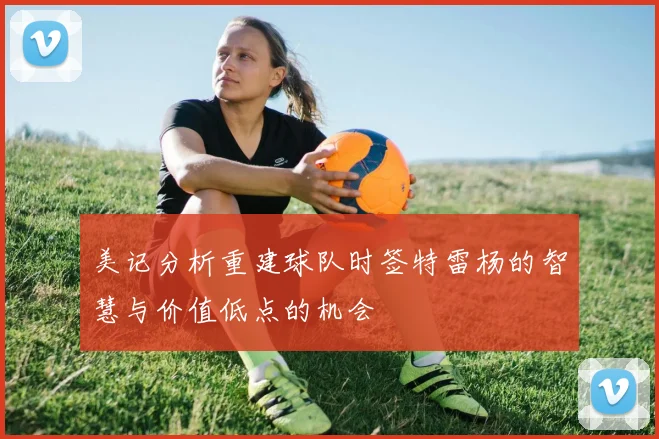 美记分析重建球队时签特雷杨的智慧与价值低点的机会