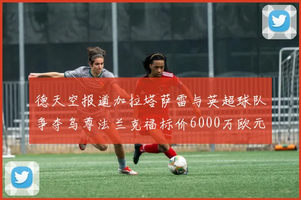 德天空报道加拉塔萨雷与英超球队争夺乌尊法兰克福标价6000万欧元