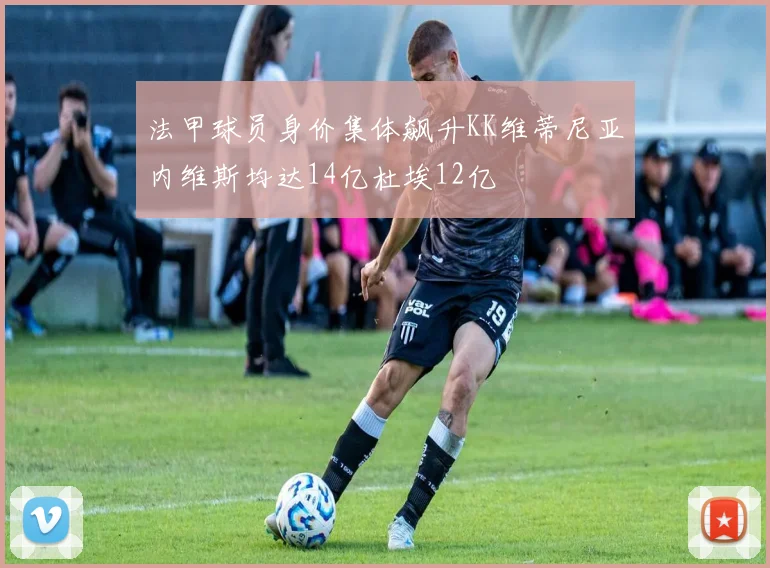 法甲球员身价集体飙升KK维蒂尼亚内维斯均达14亿杜埃12亿