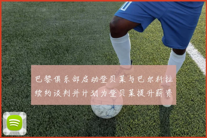 巴黎俱乐部启动登贝莱与巴尔科拉续约谈判并计划为登贝莱提升薪资待遇