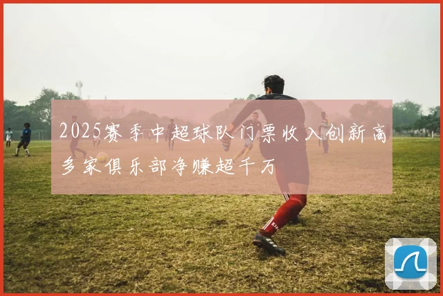 2025赛季中超球队门票收入创新高多家俱乐部净赚超千万